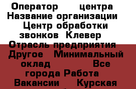 Оператор Call-центра › Название организации ­ Центр обработки звонков «Клевер» › Отрасль предприятия ­ Другое › Минимальный оклад ­ 55 000 - Все города Работа » Вакансии   . Курская обл.